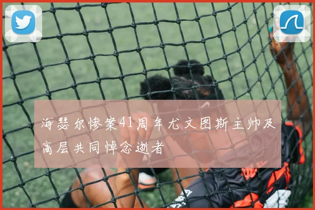 海瑟尔惨案41周年尤文图斯主帅及高层共同悼念逝者
