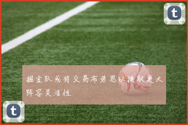掘金队或将交易布劳恩以换取更大阵容灵活性