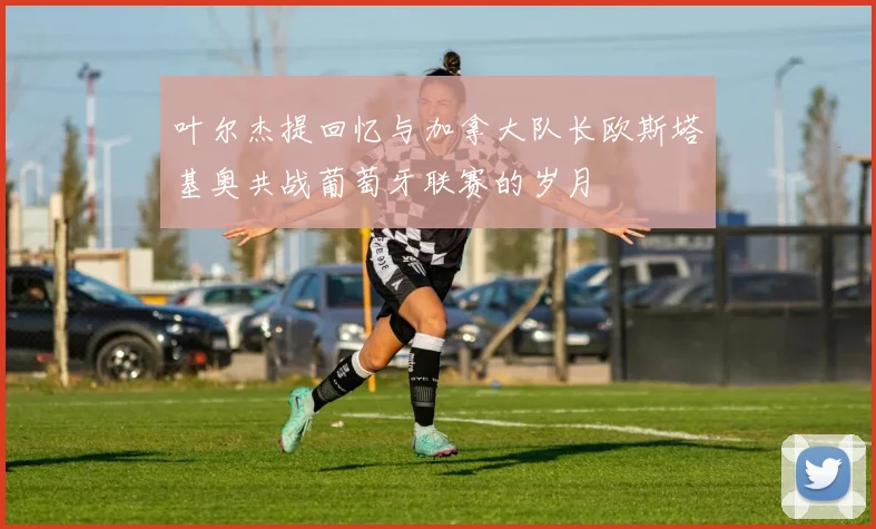 叶尔杰提回忆与加拿大队长欧斯塔基奥共战葡萄牙联赛的岁月