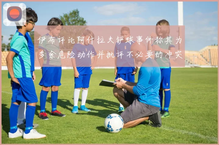 伊布评论阿什拉夫铲球事件称其为多余危险动作并批评不必要的冲突