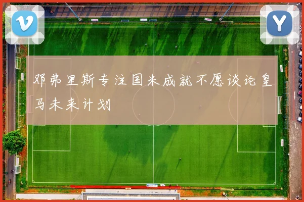 邓弗里斯专注国米成就不愿谈论皇马未来计划