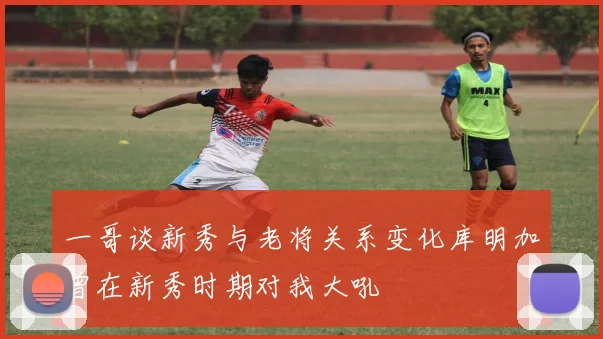 一哥谈新秀与老将关系变化库明加曾在新秀时期对我大吼