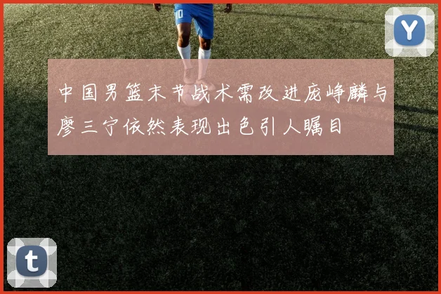 中国男篮末节战术需改进庞峥麟与廖三宁依然表现出色引人瞩目