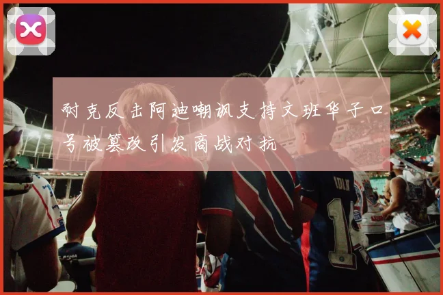 耐克反击阿迪嘲讽支持文班华子口号被篡改引发商战对抗