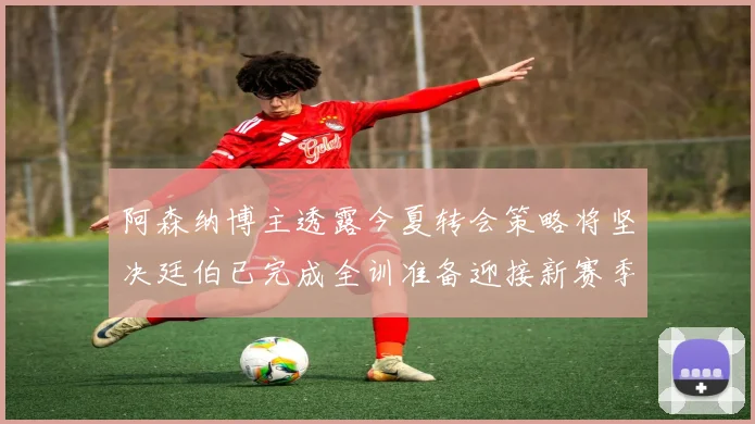 阿森纳博主透露今夏转会策略将坚决廷伯已完成全训准备迎接新赛季