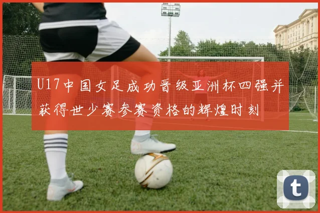 U17中国女足成功晋级亚洲杯四强并获得世少赛参赛资格的辉煌时刻