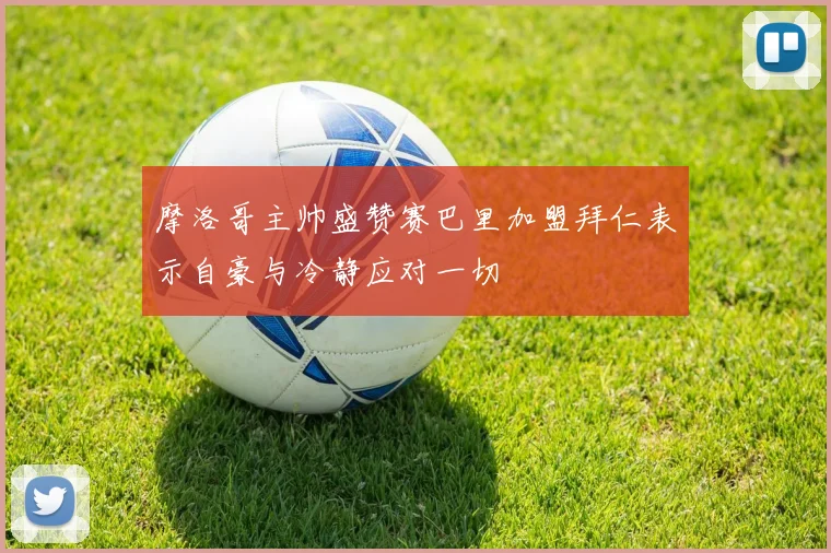 摩洛哥主帅盛赞赛巴里加盟拜仁表示自豪与冷静应对一切
