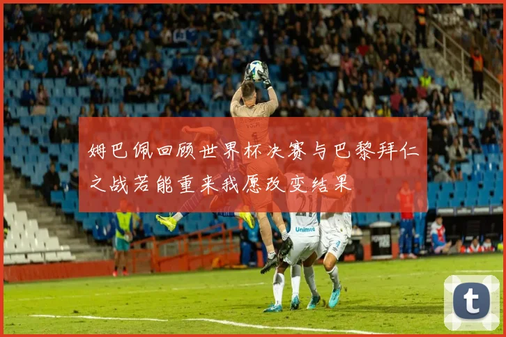 姆巴佩回顾世界杯决赛与巴黎拜仁之战若能重来我愿改变结果