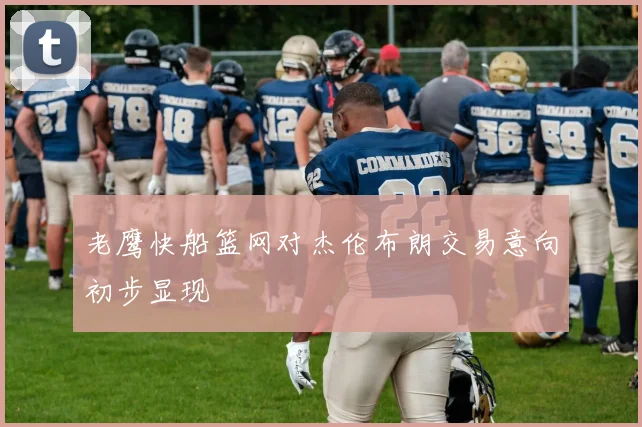 老鹰快船篮网对杰伦布朗交易意向初步显现
