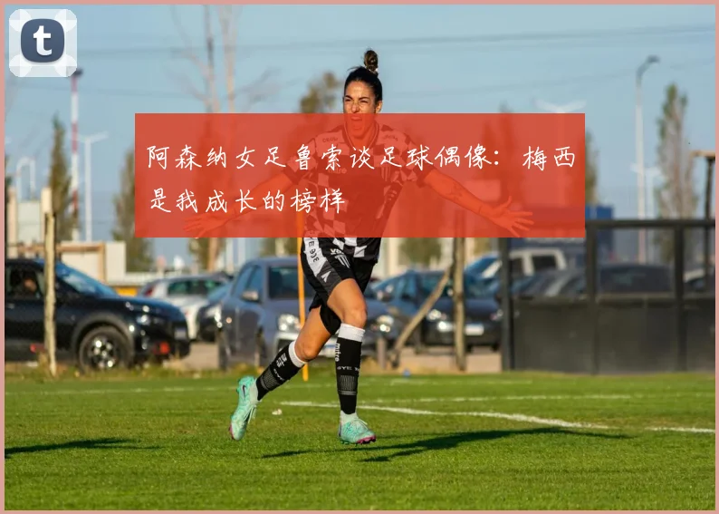 阿森纳女足鲁索谈足球偶像：梅西是我成长的榜样