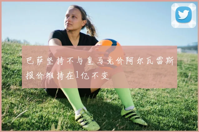 巴萨坚持不与皇马竞价阿尔瓦雷斯报价维持在1亿不变