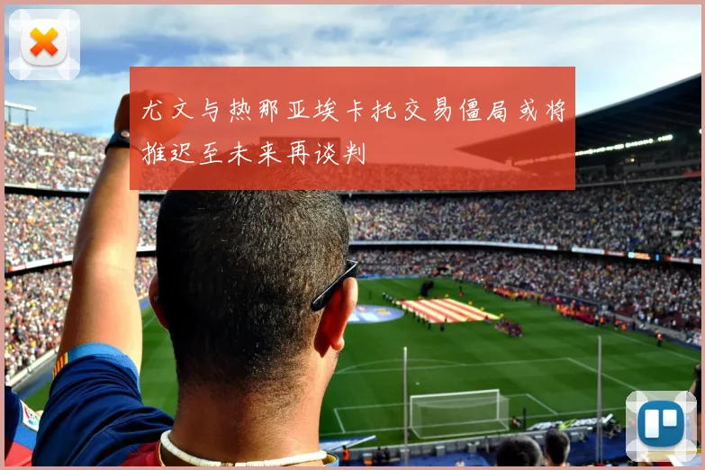 尤文与热那亚埃卡托交易僵局或将推迟至未来再谈判
