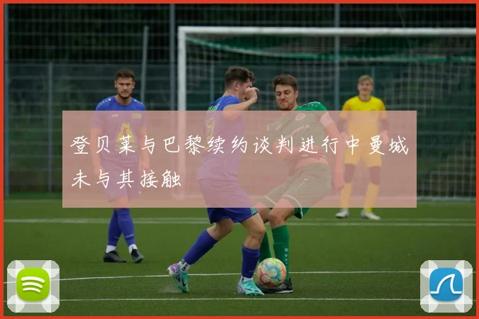 登贝莱与巴黎续约谈判进行中曼城未与其接触