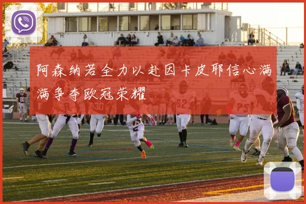 阿森纳若全力以赴因卡皮耶信心满满争夺欧冠荣耀