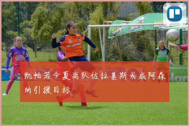 凯帕若今夏离队佐拉基斯或成阿森纳引援目标