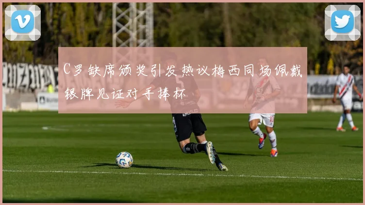 C罗缺席颁奖引发热议梅西同场佩戴银牌见证对手捧杯