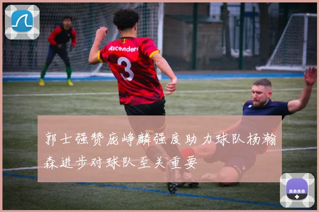 郭士强赞庞峥麟强度助力球队杨瀚森进步对球队至关重要