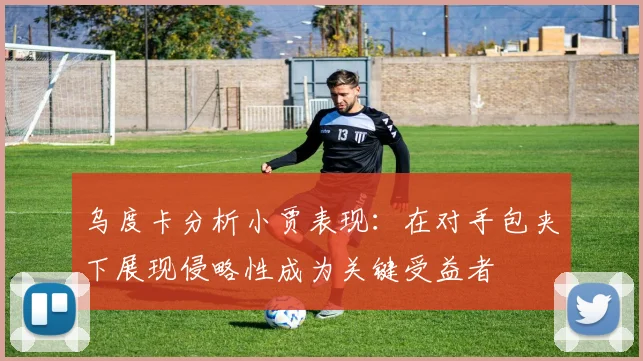 乌度卡分析小贾表现：在对手包夹下展现侵略性成为关键受益者