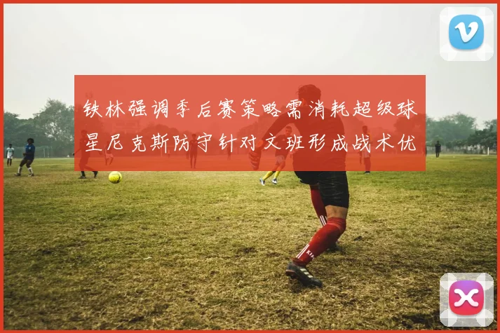 铁林强调季后赛策略需消耗超级球星尼克斯防守针对文班形成战术优势