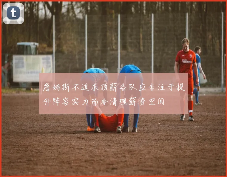 詹姆斯不追求顶薪各队应专注于提升阵容实力而非清理薪资空间