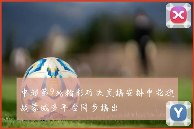 中超第9轮精彩对决直播安排申花迎战蓉城多平台同步播出