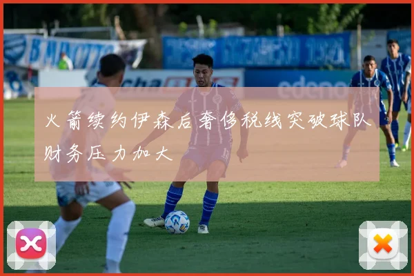 火箭续约伊森后奢侈税线突破球队财务压力加大
