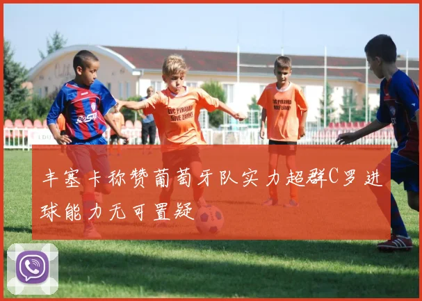 丰塞卡称赞葡萄牙队实力超群C罗进球能力无可置疑