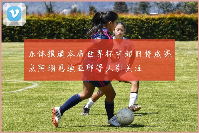 东体报道本届世界杯中超旧将成亮点阿瑙恩迪亚耶等人引关注