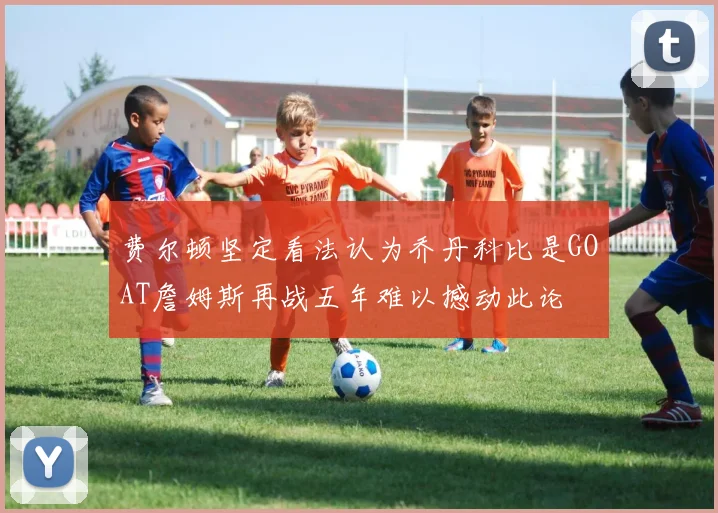 费尔顿坚定看法认为乔丹科比是GOAT詹姆斯再战五年难以撼动此论