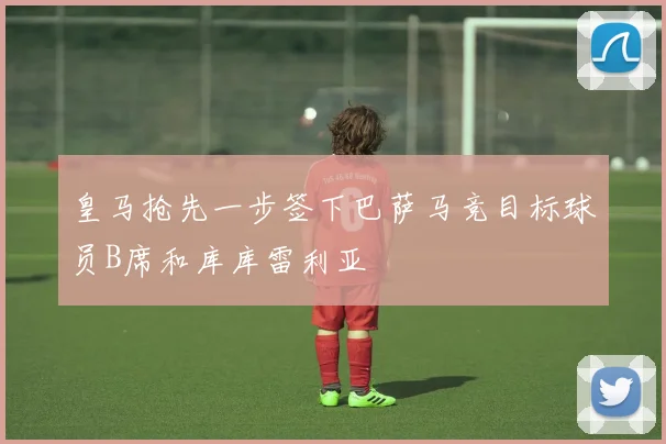 皇马抢先一步签下巴萨马竞目标球员B席和库库雷利亚